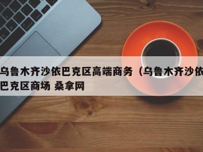 福州乌鲁木齐沙依巴克区高端商务（乌鲁木齐沙依巴克区商场 桑拿网