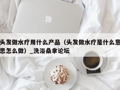 福州头发做水疗用什么产品（头发做水疗是什么意思怎么做）_洗浴桑拿论坛