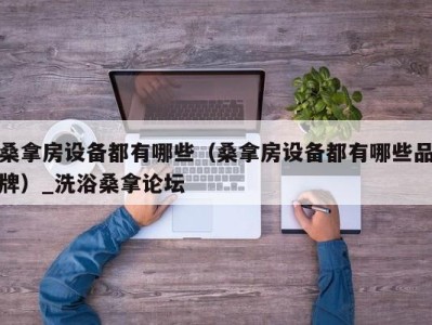 福州桑拿房设备都有哪些（桑拿房设备都有哪些品牌）_洗浴桑拿论坛