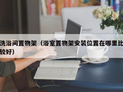 福州洗浴间置物架（浴室置物架安装位置在哪里比较好）