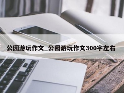 福州公园游玩作文_公园游玩作文300字左右 