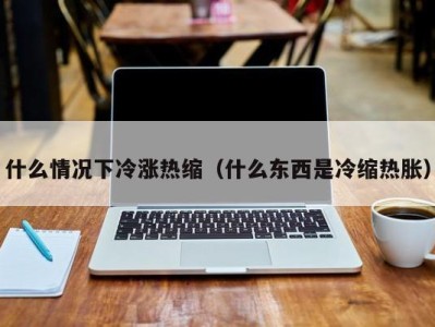 福州什么情况下冷涨热缩（什么东西是冷缩热胀）