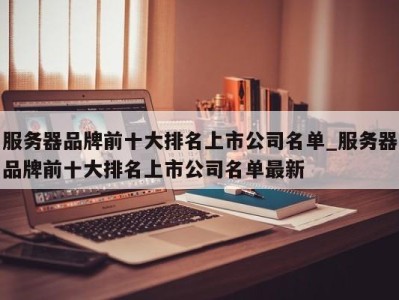 福州服务器品牌前十大排名上市公司名单_服务器品牌前十大排名上市公司名单最新 