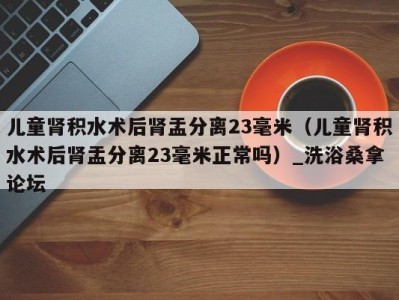 福州儿童肾积水术后肾盂分离23毫米（儿童肾积水术后肾盂分离23毫米正常吗）_洗浴桑拿论坛