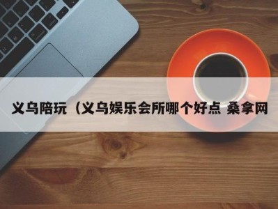 福州义乌陪玩（义乌娱乐会所哪个好点 桑拿网