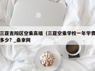 福州三亚吉阳区空乘高端（三亚空乘学校一年学费多少? _桑拿网