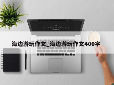 福州海边游玩作文_海边游玩作文400字 