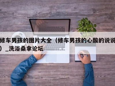 福州修车男孩的图片大全（修车男孩的心酸的说说）_洗浴桑拿论坛