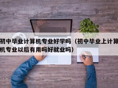 福州初中毕业计算机专业好学吗（初中毕业上计算机专业以后有用吗好就业吗）