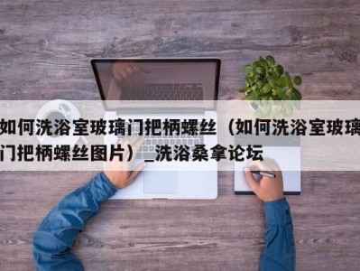 福州如何洗浴室玻璃门把柄螺丝（如何洗浴室玻璃门把柄螺丝图片）_洗浴桑拿论坛