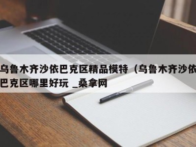 福州乌鲁木齐沙依巴克区精品模特（乌鲁木齐沙依巴克区哪里好玩 _桑拿网