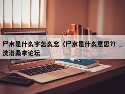 福州尸水是什么字怎么念（尸水是什么意思?）_洗浴桑拿论坛