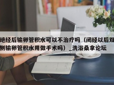 福州绝经后输卵管积水可以不治疗吗（闭经以后双侧输卵管积水用做手术吗）_洗浴桑拿论坛