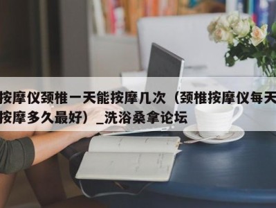 福州按摩仪颈椎一天能按摩几次（颈椎按摩仪每天按摩多久最好）_洗浴桑拿论坛