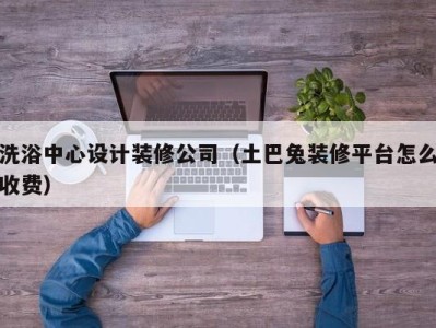 福州洗浴中心设计装修公司（土巴兔装修平台怎么收费）