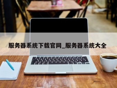 福州服务器系统下载官网_服务器系统大全 