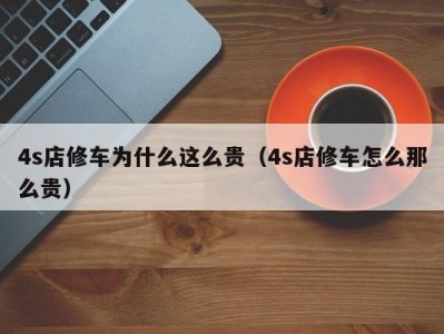 福州4s店修车为什么这么贵（4s店修车怎么那么贵）