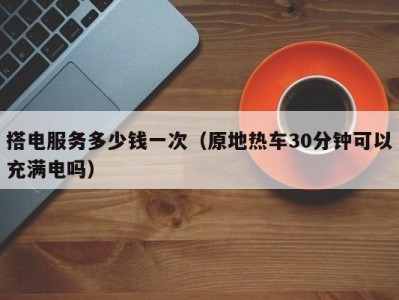 福州搭电服务多少钱一次（原地热车30分钟可以充满电吗）