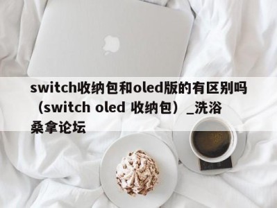 福州switch收纳包和oled版的有区别吗（switch oled 收纳包）_洗浴桑拿论坛