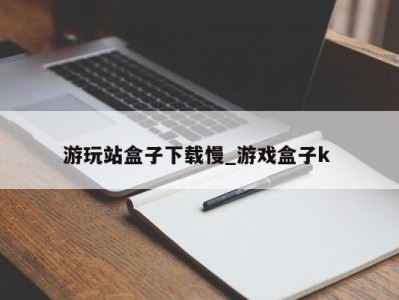 福州游玩站盒子下载慢_游戏盒子k 