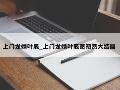 福州上门龙婿叶辰_上门龙婿叶辰萧初然大结局 