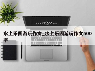 福州水上乐园游玩作文_水上乐园游玩作文500字 