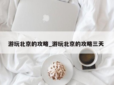 福州游玩北京的攻略_游玩北京的攻略三天 