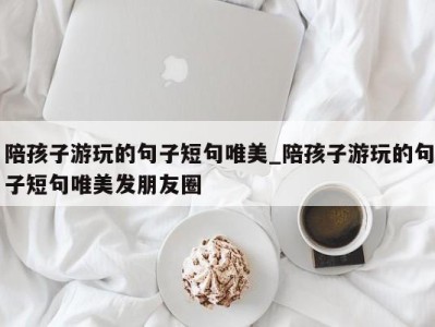 福州陪孩子游玩的句子短句唯美_陪孩子游玩的句子短句唯美发朋友圈 