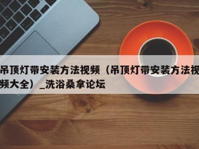 福州吊顶灯带安装方法视频（吊顶灯带安装方法视频大全）_洗浴桑拿论坛