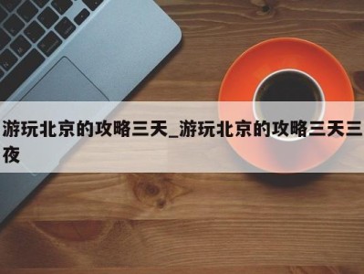 福州游玩北京的攻略三天_游玩北京的攻略三天三夜 