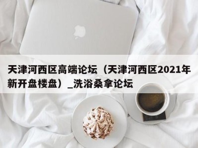 福州天津河西区高端论坛（天津河西区2021年新开盘楼盘）_洗浴桑拿论坛