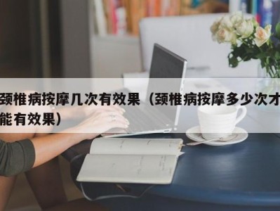 福州颈椎病按摩几次有效果（颈椎病按摩多少次才能有效果）