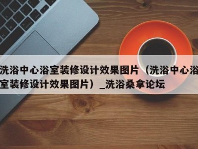 福州洗浴中心浴室装修设计效果图片（洗浴中心浴室装修设计效果图片）_洗浴桑拿论坛