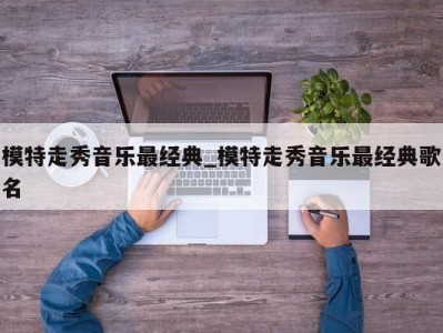 福州模特走秀音乐最经典_模特走秀音乐最经典歌名 