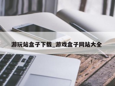 福州游玩站盒子下载_游戏盒子网站大全 