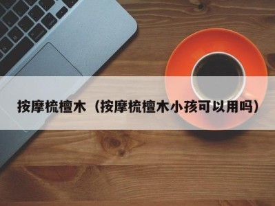 福州按摩梳檀木（按摩梳檀木小孩可以用吗）