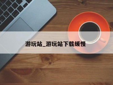 福州游玩站_游玩站下载缓慢 