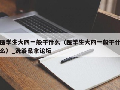 福州医学生大四一般干什么（医学生大四一般干什么）_洗浴桑拿论坛