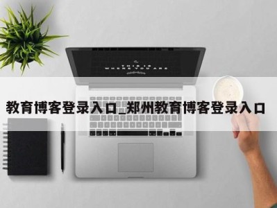 福州教育博客登录入口_郑州教育博客登录入口 