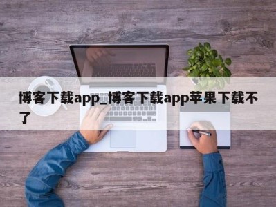 福州博客下载app_博客下载app苹果下载不了 