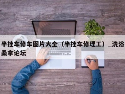 福州半挂车修车图片大全（半挂车修理工）_洗浴桑拿论坛