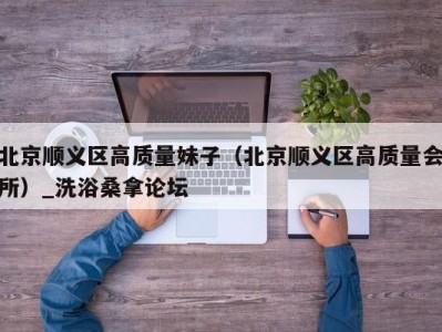 福州北京顺义区高质量妹子（北京顺义区高质量会所）_洗浴桑拿论坛