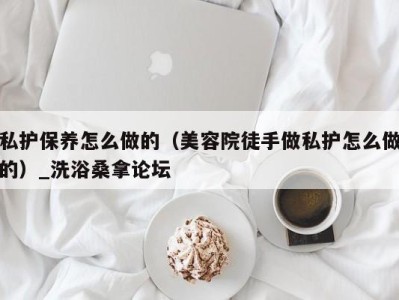 福州私护保养怎么做的（美容院徒手做私护怎么做的）_洗浴桑拿论坛