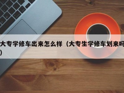 福州大专学修车出来怎么样（大专生学修车划来吗）