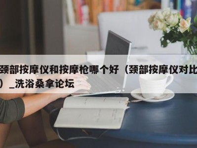 福州颈部按摩仪和按摩枪哪个好（颈部按摩仪对比）_洗浴桑拿论坛