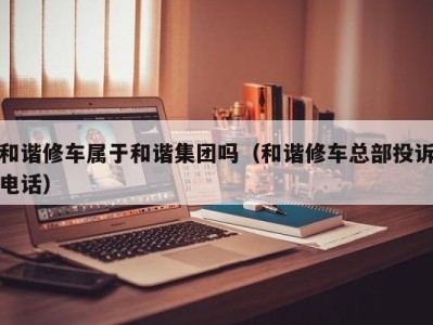 福州和谐修车属于和谐集团吗（和谐修车总部投诉电话）