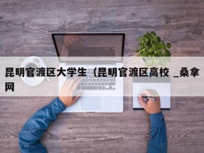 福州昆明官渡区大学生（昆明官渡区高校 _桑拿网