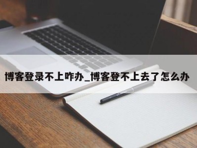 福州博客登录不上咋办_博客登不上去了怎么办 