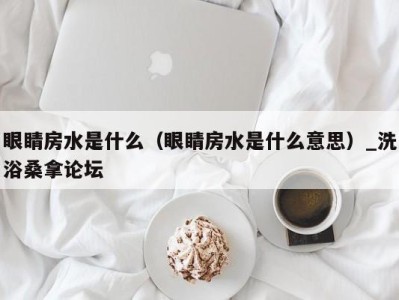 福州眼睛房水是什么（眼睛房水是什么意思）_洗浴桑拿论坛