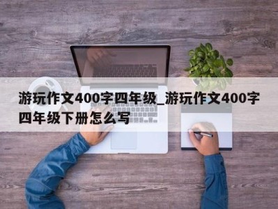 福州游玩作文400字四年级_游玩作文400字四年级下册怎么写 